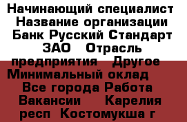 Начинающий специалист › Название организации ­ Банк Русский Стандарт, ЗАО › Отрасль предприятия ­ Другое › Минимальный оклад ­ 1 - Все города Работа » Вакансии   . Карелия респ.,Костомукша г.